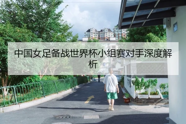 中国女足备战世界杯小组赛对手深度解析